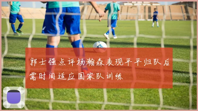 郭士强点评杨瀚森表现平平归队后需时间适应国家队训练
