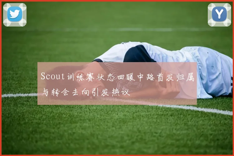 Scout训练赛状态回暖中路首发归属与转会去向引发热议