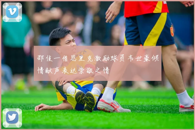 邵佳一借恩里克激励球员韦世豪倾情献声表达崇敬之情