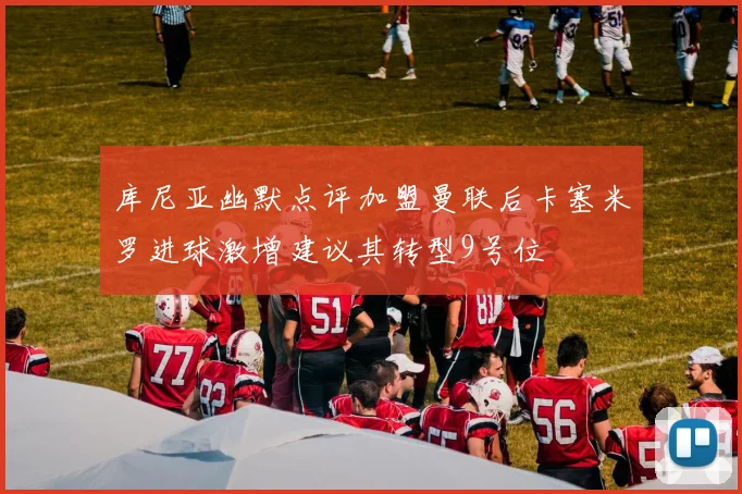 库尼亚幽默点评加盟曼联后卡塞米罗进球激增建议其转型9号位