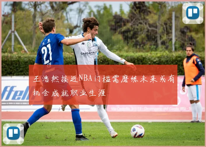 王浩然接近NBA门槛需磨练未来或有机会成就职业生涯