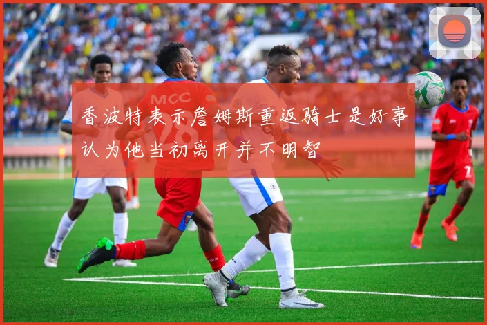 香波特表示詹姆斯重返骑士是好事认为他当初离开并不明智