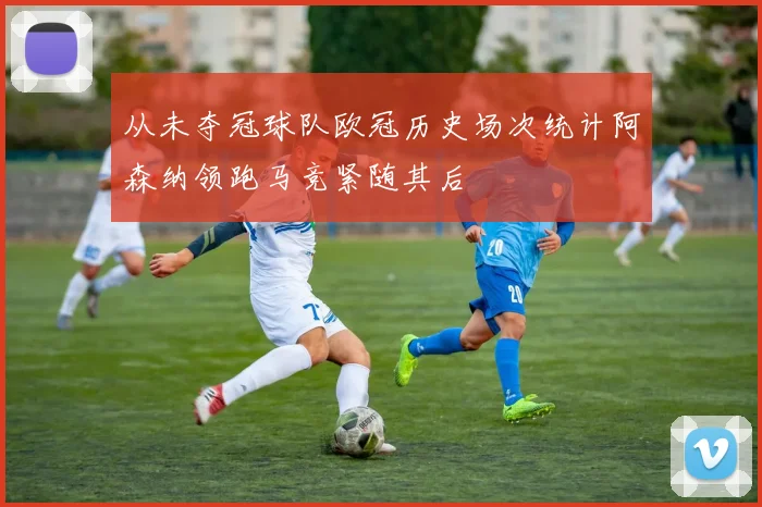从未夺冠球队欧冠历史场次统计阿森纳领跑马竞紧随其后