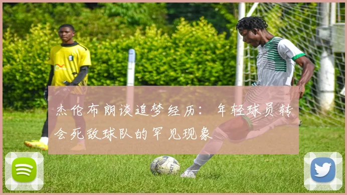 杰伦布朗谈追梦经历：年轻球员转会死敌球队的罕见现象