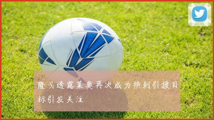 隆戈透露莱奥再次成为热刺引援目标引发关注