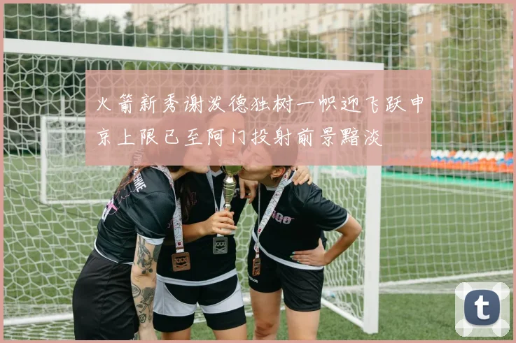 火箭新秀谢泼德独树一帜迎飞跃申京上限已至阿门投射前景黯淡