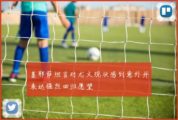 基耶萨坦言对尤文现状感到意外并表达强烈回归愿望