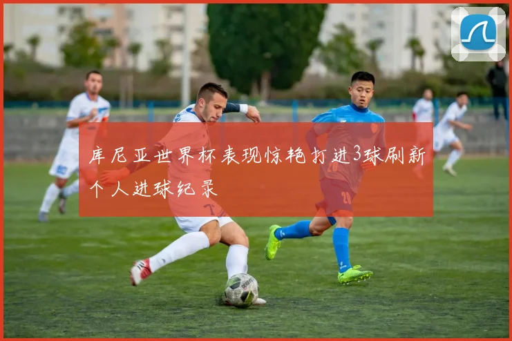 库尼亚世界杯表现惊艳打进3球刷新个人进球纪录