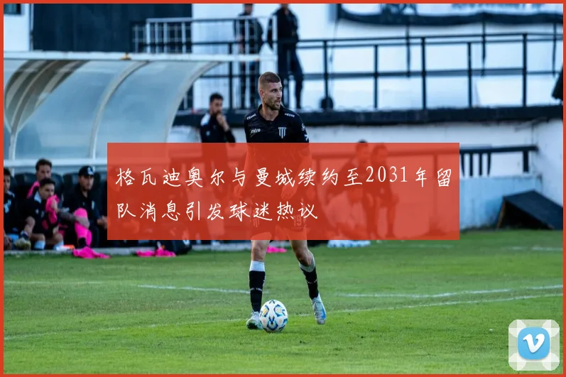 格瓦迪奥尔与曼城续约至2031年留队消息引发球迷热议