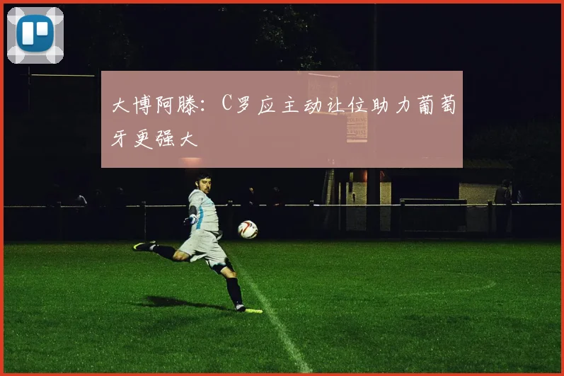 大博阿滕：C罗应主动让位助力葡萄牙更强大