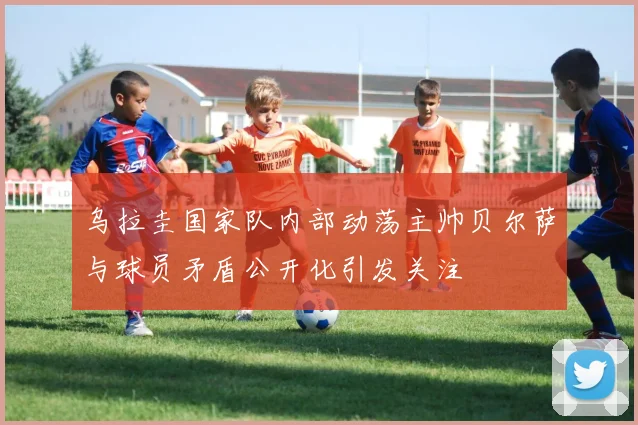 乌拉圭国家队内部动荡主帅贝尔萨与球员矛盾公开化引发关注