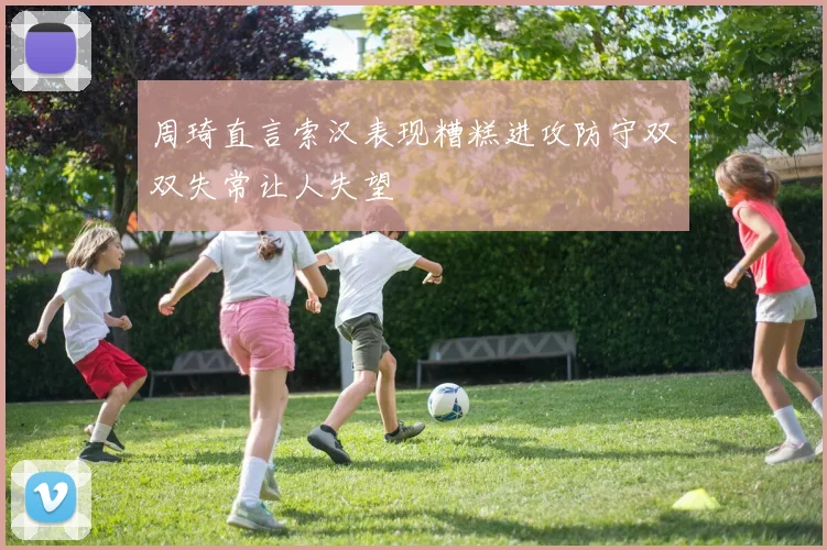 周琦直言索汉表现糟糕进攻防守双双失常让人失望
