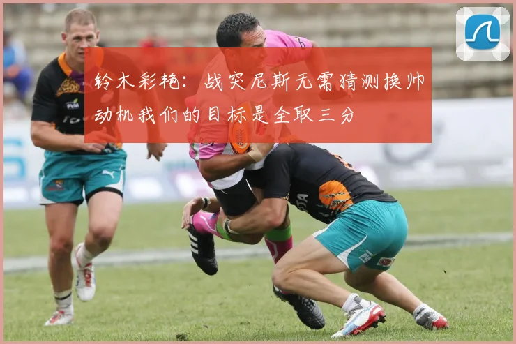 铃木彩艳：战突尼斯无需猜测换帅动机我们的目标是全取三分